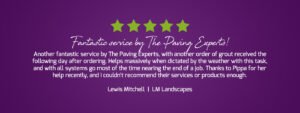 Another fantastic service by The Paving Experts, with another order of grout received the following day after ordering. Helps massively when dictated by the weather with this task, and with all systems go most of the time nearing the end of a job. Thanks to Pippa for her help recently, and I couldn't recommend their services or products enough. - Lewis Mitchell, LM Landscapes